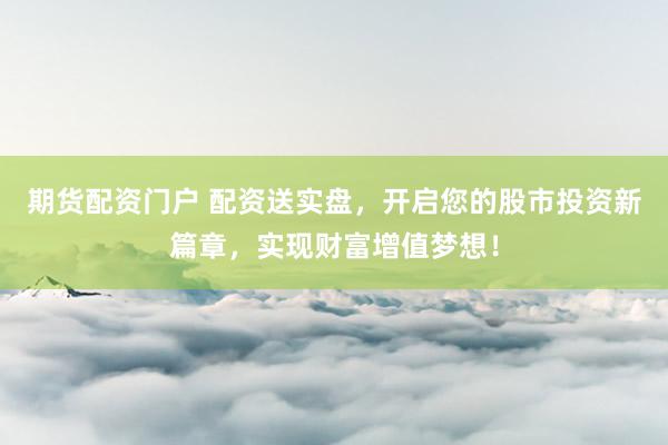 期货配资门户 配资送实盘，开启您的股市投资新篇章，实现财富增值梦想！