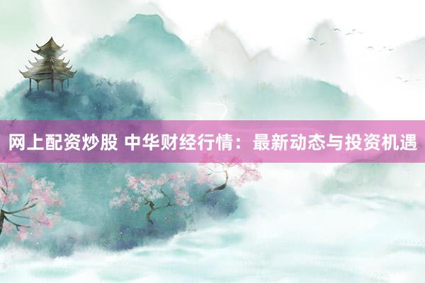 网上配资炒股 中华财经行情：最新动态与投资机遇