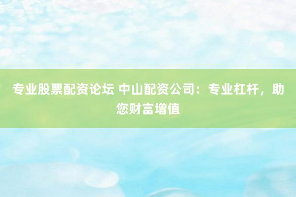 专业股票配资论坛 中山配资公司：专业杠杆，助您财富增值