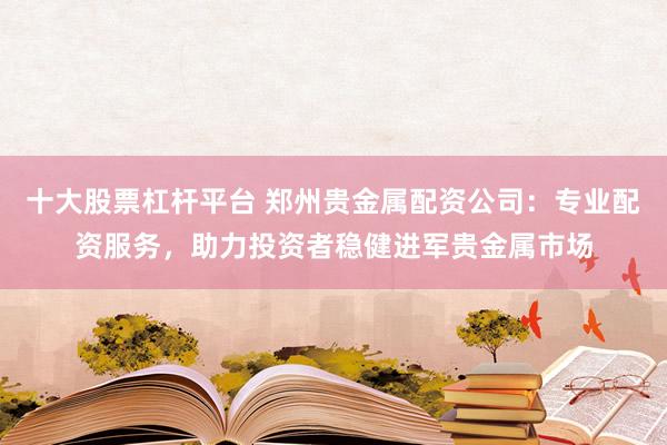 十大股票杠杆平台 郑州贵金属配资公司:专业配资服务,助力投资者稳健进军贵金属市场