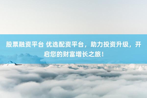 股票融资平台 优选配资平台,助力投资升级,开启您的财富增长之旅!