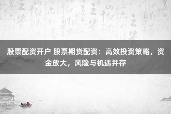 股票配资开户 股票期货配资:高效投资策略,资金放大,风险与机遇并存