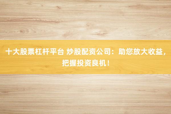 十大股票杠杆平台 炒股配资公司:助您放大收益,把握投资良机!