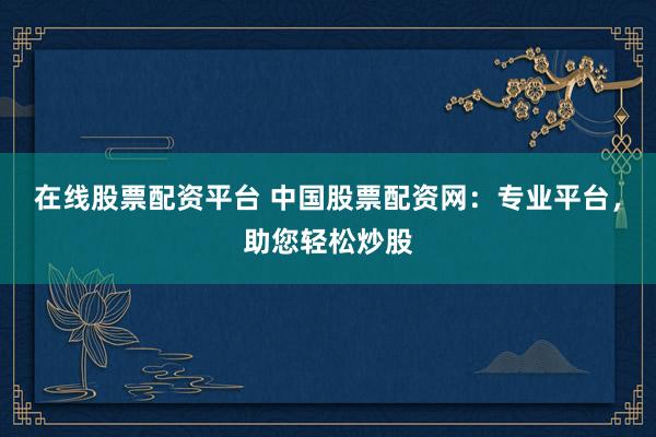 在线股票配资平台 中国股票配资网：专业平台，助您轻松炒股