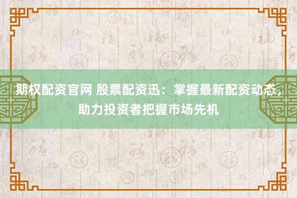 期权配资官网 股票配资迅:掌握最新配资动态,助力投资者把握市场先机