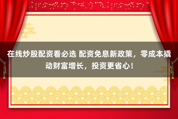 在线炒股配资看必选 配资免息新政策，零成本撬动财富增长，投资更省心！