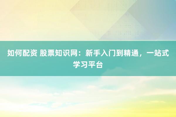 如何配资 股票知识网：新手入门到精通，一站式学习平台