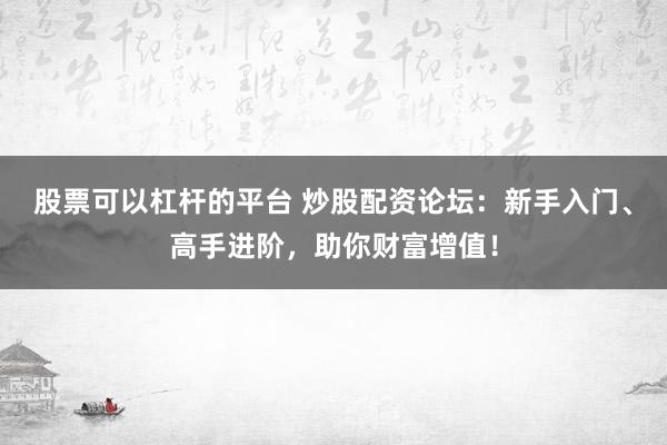 股票可以杠杆的平台 炒股配资论坛:新手入门、高手进阶,助你财富增值!