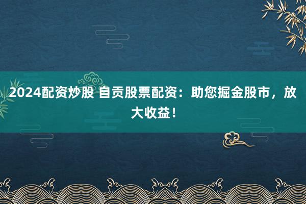 2024配资炒股 自贡股票配资:助您掘金股市,放大收益!