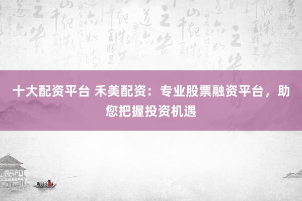 十大配资平台 禾美配资:专业股票融资平台,助您把握投资机遇