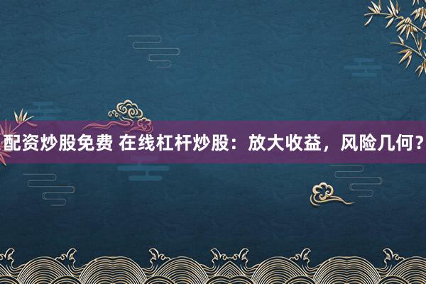 配资炒股免费 在线杠杆炒股:放大收益,风险几何?