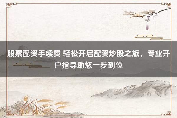 股票配资手续费 轻松开启配资炒股之旅,专业开户指导助您一步到位