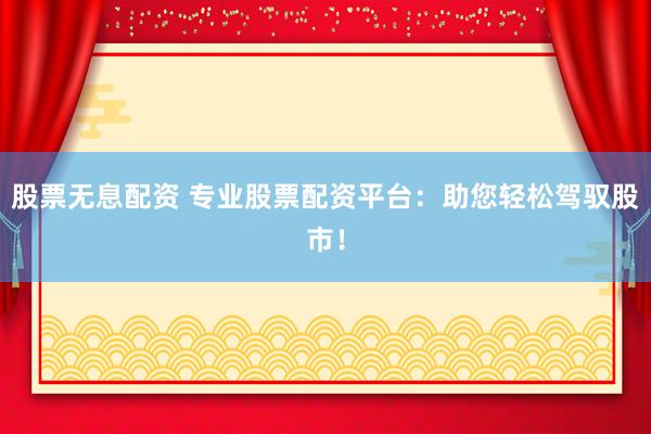 股票无息配资 专业股票配资平台：助您轻松驾驭股市！