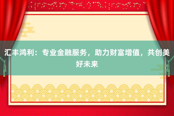 汇丰鸿利：专业金融服务，助力财富增值，共创美好未来