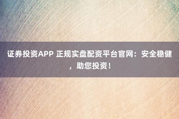证券投资APP 正规实盘配资平台官网：安全稳健，助您投资！