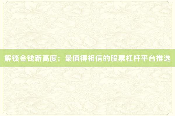 解锁金钱新高度:最值得相信的股票杠杆平台推选