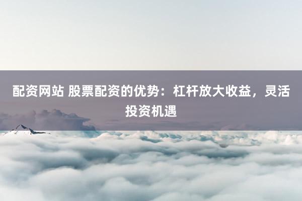 配资网站 股票配资的优势：杠杆放大收益，灵活投资机遇