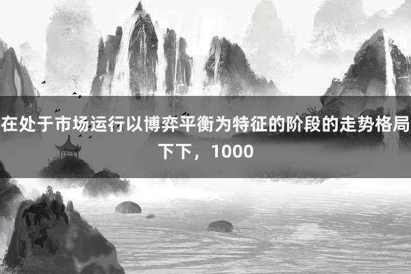 在处于市场运行以博弈平衡为特征的阶段的走势格局下下，1000