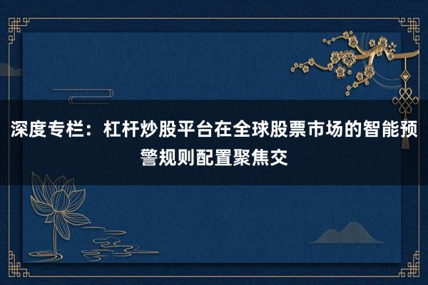 深度专栏：杠杆炒股平台在全球股票市场的智能预警规则配置聚焦交