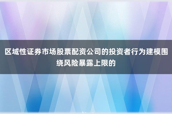 区域性证券市场股票配资公司的投资者行为建模围绕风险暴露上限的