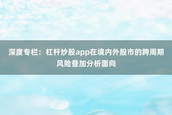 深度专栏：杠杆炒股app在境内外股市的跨周期风险叠加分析面向