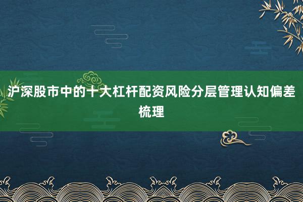 沪深股市中的十大杠杆配资风险分层管理认知偏差梳理