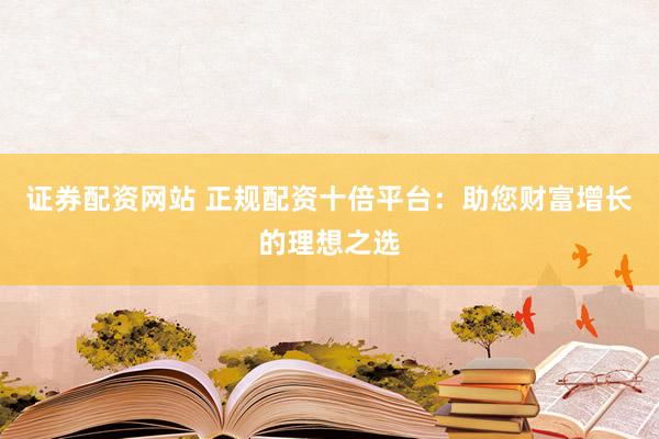 证券配资网站 正规配资十倍平台:助您财富增长的理想之选