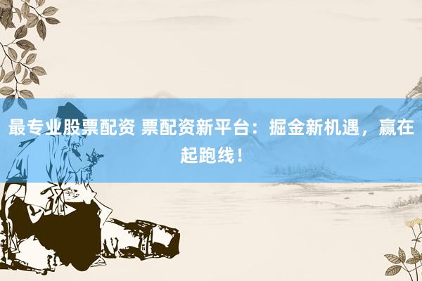 最专业股票配资 票配资新平台:掘金新机遇,赢在起跑线!