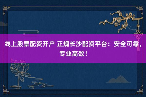 线上股票配资开户 正规长沙配资平台:安全可靠,专业高效!