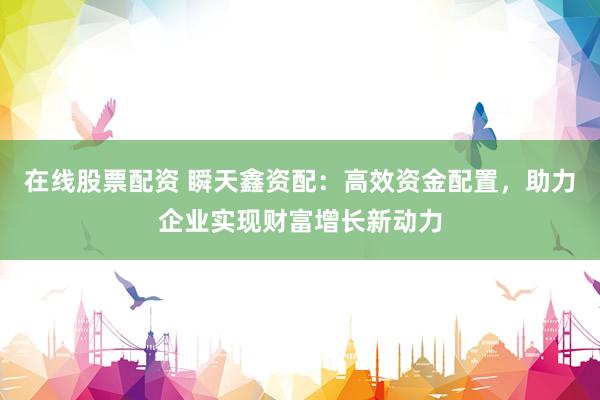 在线股票配资 瞬天鑫资配:高效资金配置,助力企业实现财富增长新动力