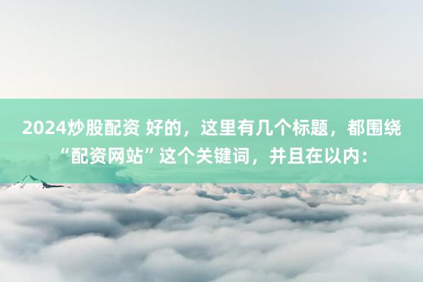 2024炒股配资 好的,这里有几个标题,都围绕“配资网站”这个关键词,并且在以内: