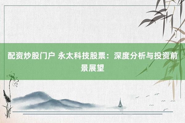 配资炒股门户 永太科技股票：深度分析与投资前景展望
