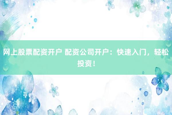 网上股票配资开户 配资公司开户：快速入门，轻松投资！