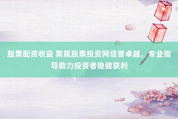 股票配资收益 聚赢股票投资网信誉卓越，专业指导助力投资者稳健获利