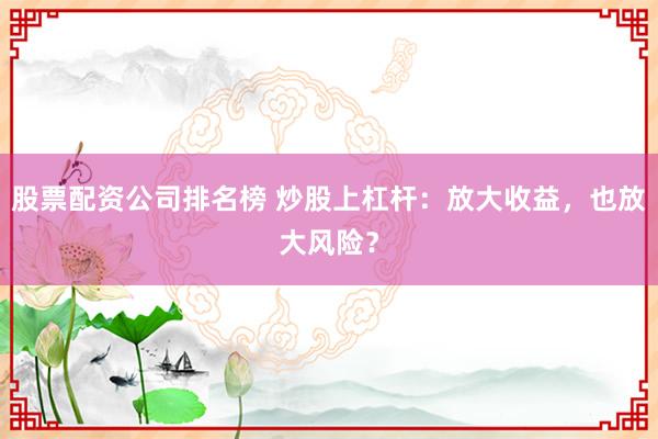 股票配资公司排名榜 炒股上杠杆：放大收益，也放大风险？