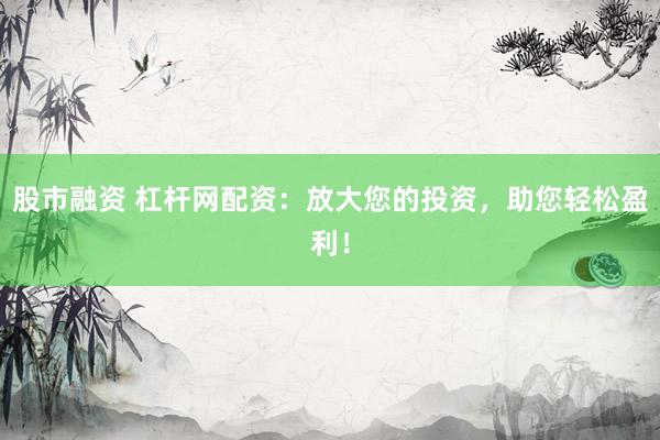 股市融资 杠杆网配资：放大您的投资，助您轻松盈利！