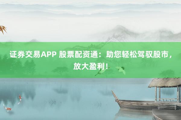 证券交易APP 股票配资通：助您轻松驾驭股市，放大盈利！