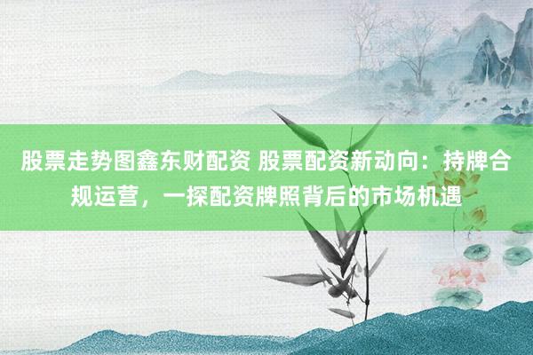 股票走势图鑫东财配资 股票配资新动向:持牌合规运营,一探配资牌照背后的市场机遇