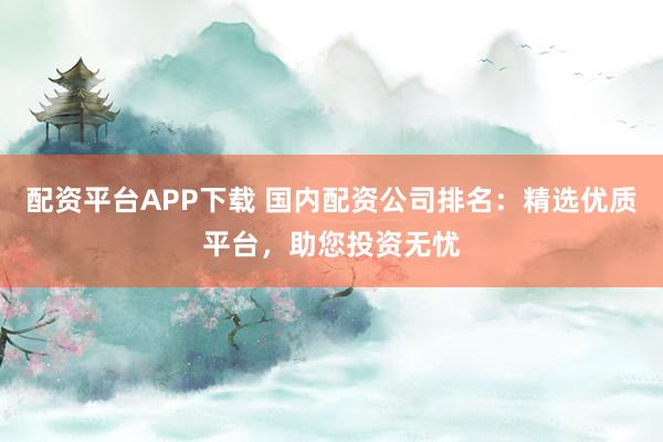 配资平台APP下载 国内配资公司排名：精选优质平台，助您投资无忧