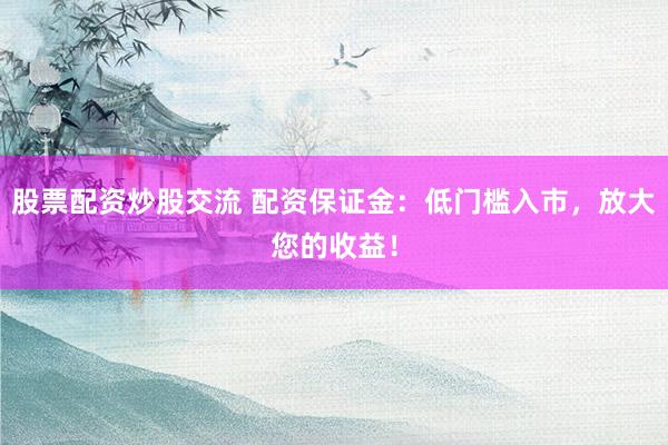 股票配资炒股交流 配资保证金：低门槛入市，放大您的收益！
