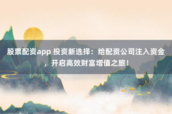 股票配资app 投资新选择：给配资公司注入资金，开启高效财富增值之旅！