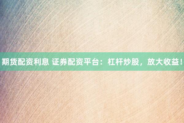 期货配资利息 证券配资平台：杠杆炒股，放大收益！