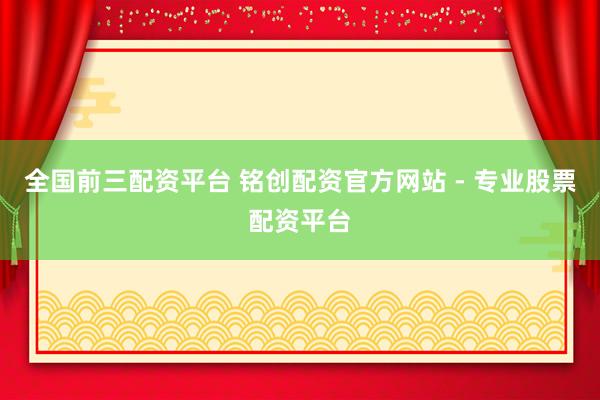 全国前三配资平台 铭创配资官方网站 - 专业股票配资平台
