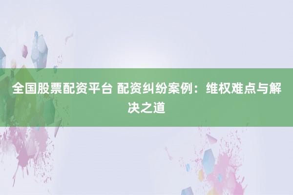 全国股票配资平台 配资纠纷案例：维权难点与解决之道