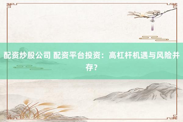 配资炒股公司 配资平台投资：高杠杆机遇与风险并存？