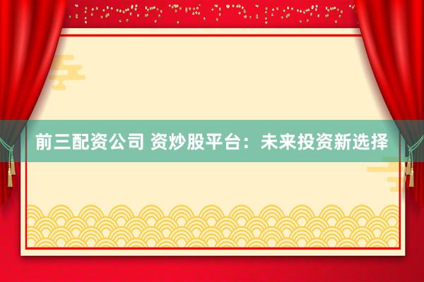 前三配资公司 资炒股平台：未来投资新选择