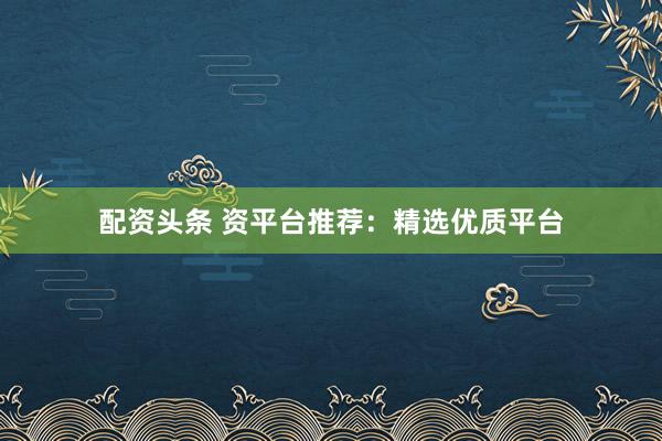 配资头条 资平台推荐：精选优质平台