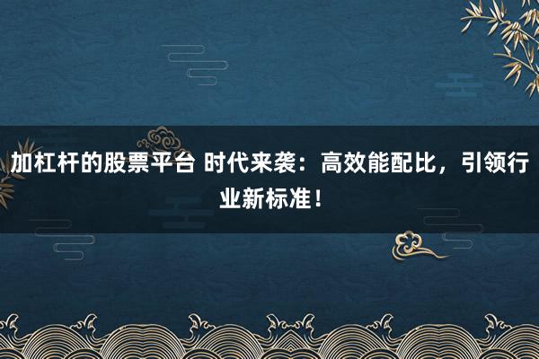 加杠杆的股票平台 时代来袭:高效能配比,引领行业新标准!