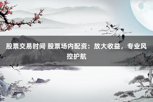 股票交易时间 股票场内配资：放大收益，专业风控护航