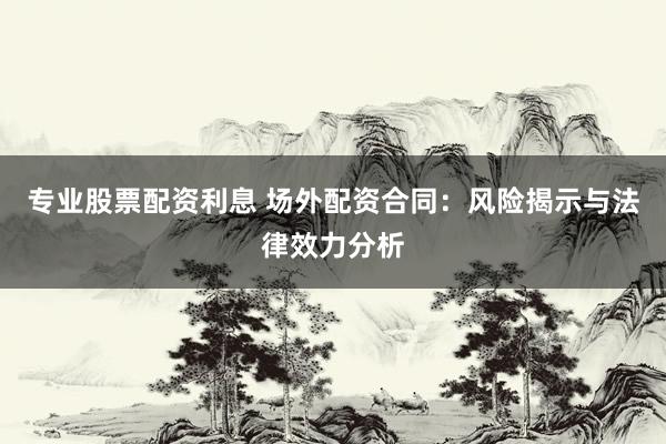 专业股票配资利息 场外配资合同：风险揭示与法律效力分析